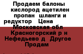  Продаем балоны  кислород,ацетилен,пропан, шланги и редуктор › Цена ­ 15 000 - Московская обл., Красногорский р-н, Нефедьево д. Другое » Продам   